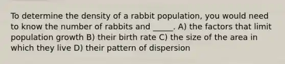 To determine the density of a rabbit population, you would need to know the number of rabbits and _____. A) the factors that limit population growth B) their birth rate C) the size of the area in which they live D) their pattern of dispersion