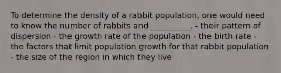 To determine the density of a rabbit population, one would need to know the number of rabbits and __________. - their pattern of dispersion - the <a href='https://www.questionai.com/knowledge/kNnhZBQUgC-growth-rate' class='anchor-knowledge'>growth rate</a> of the population - the birth rate - the factors that limit <a href='https://www.questionai.com/knowledge/kczTemDMHU-population-growth' class='anchor-knowledge'>population growth</a> for that rabbit population - the size of the region in which they live