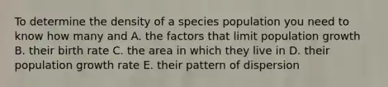 To determine the density of a species population you need to know how many and A. the factors that limit population growth B. their birth rate C. the area in which they live in D. their population growth rate E. their pattern of dispersion