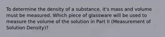 To determine the density of a substance, it's mass and volume must be measured. Which piece of glassware will be used to measure the volume of the solution in Part II (Measurement of Solution Density)?