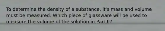 To determine the density of a substance, it's mass and volume must be measured. Which piece of glassware will be used to measure the volume of the solution in Part II?