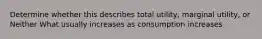 Determine whether this describes total utility, marginal utility, or Neither What usually increases as consumption increases