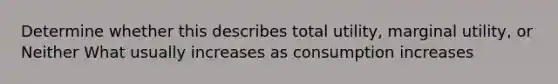 Determine whether this describes total utility, marginal utility, or Neither What usually increases as consumption increases