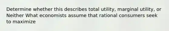 Determine whether this describes total utility, marginal utility, or Neither What economists assume that rational consumers seek to maximize