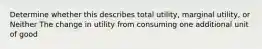 Determine whether this describes total utility, marginal utility, or Neither The change in utility from consuming one additional unit of good