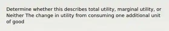 Determine whether this describes total utility, marginal utility, or Neither The change in utility from consuming one additional unit of good