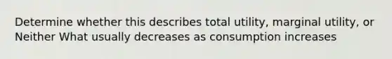 Determine whether this describes total utility, marginal utility, or Neither What usually decreases as consumption increases