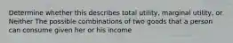 Determine whether this describes total utility, marginal utility, or Neither The possible combinations of two goods that a person can consume given her or his income