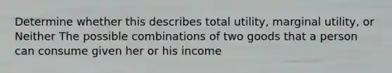 Determine whether this describes total utility, marginal utility, or Neither The possible combinations of two goods that a person can consume given her or his income