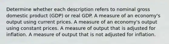 Determine whether each description refers to nominal gross domestic product (GDP) or real GDP. A measure of an economy's output using current prices. A measure of an economy's output using constant prices. A measure of output that is adjusted for inflation. A measure of output that is not adjusted for inflation.