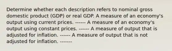 Determine whether each description refers to nominal gross domestic product (GDP) or real GDP. A measure of an economy's output using current prices. ------ A measure of an economy's output using constant prices. ------ A measure of output that is adjusted for inflation. ------ A measure of output that is not adjusted for inflation. -------