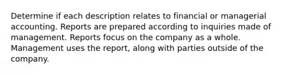 Determine if each description relates to financial or managerial accounting. Reports are prepared according to inquiries made of management. Reports focus on the company as a whole. Management uses the report, along with parties outside of the company.