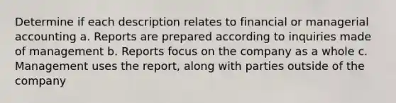 Determine if each description relates to financial or managerial accounting a. Reports are prepared according to inquiries made of management b. Reports focus on the company as a whole c. Management uses the report, along with parties outside of the company