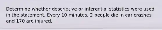 Determine whether descriptive or inferential statistics were used in the statement. Every 10 minutes, 2 people die in car crashes and 170 are injured.