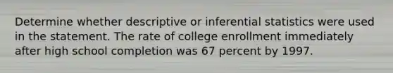 Determine whether descriptive or inferential statistics were used in the statement. The rate of college enrollment immediately after high school completion was 67 percent by 1997.