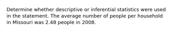 Determine whether descriptive or inferential statistics were used in the statement. The average number of people per household in Missouri was 2.48 people in 2008.