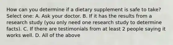 How can you determine if a dietary supplement is safe to take? Select one: A. Ask your doctor. B. If it has the results from a research study (you only need one research study to determine facts). C. If there are testimonials from at least 2 people saying it works well. D. All of the above