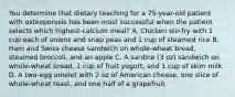 You determine that dietary teaching for a 75-year-old patient with osteoporosis has been most successful when the patient selects which highest-calcium meal? A. Chicken stir-fry with 1 cup each of onions and snap peas and 1 cup of steamed rice B. Ham and Swiss cheese sandwich on whole-wheat bread, steamed broccoli, and an apple C. A sardine (3 oz) sandwich on whole-wheat bread, 1 cup of fruit yogurt, and 1 cup of skim milk D. A two-egg omelet with 2 oz of American cheese, one slice of whole-wheat toast, and one half of a grapefruit