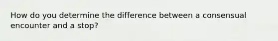 How do you determine the difference between a consensual encounter and a stop?