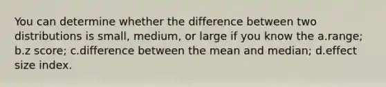 You can determine whether the difference between two distributions is small, medium, or large if you know the a.range; b.z score; c.difference between the mean and median; d.effect size index.