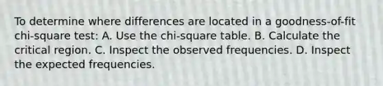 To determine where differences are located in a goodness-of-fit chi-square test: A. Use the chi-square table. B. Calculate the critical region. C. Inspect the observed frequencies. D. Inspect the expected frequencies.