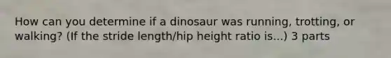 How can you determine if a dinosaur was running, trotting, or walking? (If the stride length/hip height ratio is...) 3 parts