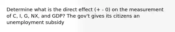 Determine what is the direct effect (+ - 0) on the measurement of C, I, G, NX, and GDP? The gov't gives its citizens an unemployment subsidy