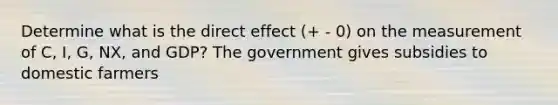 Determine what is the direct effect (+ - 0) on the measurement of C, I, G, NX, and GDP? The government gives subsidies to domestic farmers