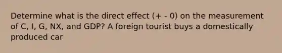 Determine what is the direct effect (+ - 0) on the measurement of C, I, G, NX, and GDP? A foreign tourist buys a domestically produced car