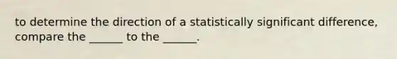 to determine the direction of a statistically significant difference, compare the ______ to the ______.