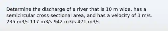 Determine the discharge of a river that is 10 m wide, has a semicircular cross-sectional area, and has a velocity of 3 m/s. 235 m3/s 117 m3/s 942 m3/s 471 m3/s