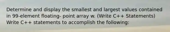 Determine and display the smallest and largest values contained in 99-element floating- point array w. (Write C++ Statements) Write C++ statements to accomplish the following: