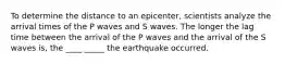 To determine the distance to an epicenter, scientists analyze the arrival times of the P waves and S waves. The longer the lag time between the arrival of the P waves and the arrival of the S waves is, the ____ _____ the earthquake occurred.