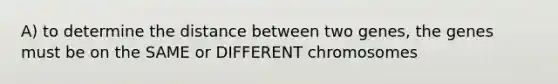 A) to determine the distance between two genes, the genes must be on the SAME or DIFFERENT chromosomes