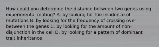 How could you determine the distance between two genes using experimental mating? A. by looking for the incidence of mutations B. by looking for the frequency of crossing over between the genes C. by looking for the amount of non-disjunction in the cell D. by looking for a pattern of dominant trait inheritance