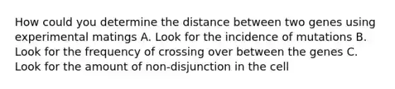 How could you determine the distance between two genes using experimental matings A. Look for the incidence of mutations B. Look for the frequency of crossing over between the genes C. Look for the amount of non-disjunction in the cell