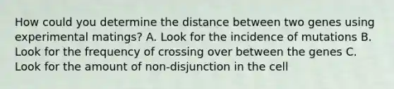 How could you determine the distance between two genes using experimental matings? A. Look for the incidence of mutations B. Look for the frequency of crossing over between the genes C. Look for the amount of non-disjunction in the cell