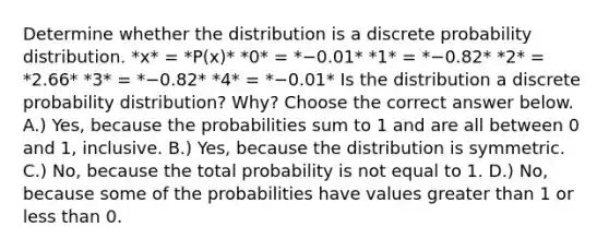 Determine whether the distribution is a discrete probability distribution. *x* = *P(x)* *0* = *−0.01* *1* = *−0.82* *2* = *2.66* *3* = *−0.82* *4* = *−0.01* Is the distribution a discrete probability​ distribution? Why? Choose the correct answer below. A.) Yes, because the probabilities sum to 1 and are all between 0 and 1, inclusive. B.) Yes, because the distribution is symmetric. C.) No, because the total probability is not equal to 1. D.) No, because some of the probabilities have values greater than 1 or less than 0.