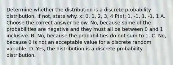 Determine whether the distribution is a discrete probability distribution. If​ not, state why. x: 0, 1, 2, 3, 4 P(x): 1, -1, 1, -1, 1 A. Choose the correct answer below. ​No, because some of the probabilities are negative and they must all be between 0 and 1 inclusive. B. No, because the probabilities do not sum to 1. C. No, because 0 is not an acceptable value for a discrete random variable. D. Yes, the distribution is a discrete probability distribution.