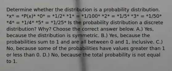 Determine whether the distribution is a probability distribution. *x* = *P(x)* *0* = *1/2* *1* = *1/100* *2* = *1/5* *3* = *1/50* *4* = *1/4* *5* = *1/25* Is the probability distribution a discrete​ distribution? Why? Choose the correct answer below. A.) Yes, because the distribution is symmetric. B.) Yes, because the probabilities sum to 1 and are all between 0 and 1, inclusive. C.) No, because some of the probabilities have values greater than 1 or less than 0. D.) No, because the total probability is not equal to 1.