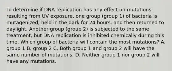 To determine if DNA replication has any effect on mutations resulting from UV exposure, one group (group 1) of bacteria is mutagenized, held in the dark for 24 hours, and then returned to daylight. Another group (group 2) is subjected to the same treatment, but DNA replication is inhibited chemically during this time. Which group of bacteria will contain the most mutations? A. group 1 B. group 2 C. Both group 1 and group 2 will have the same number of mutations. D. Neither group 1 nor group 2 will have any mutations.