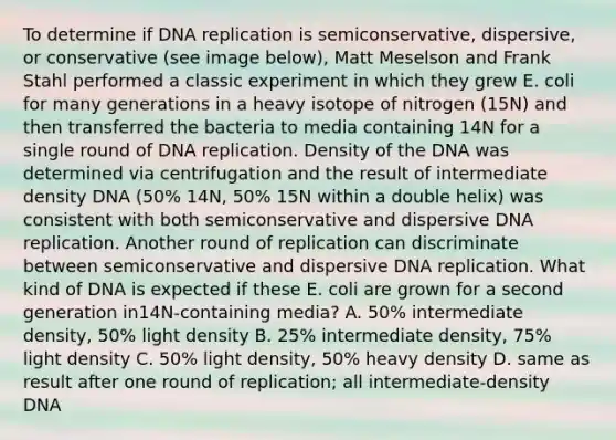 To determine if DNA replication is semiconservative, dispersive, or conservative (see image below), Matt Meselson and Frank Stahl performed a classic experiment in which they grew E. coli for many generations in a heavy isotope of nitrogen (15N) and then transferred the bacteria to media containing 14N for a single round of DNA replication. Density of the DNA was determined via centrifugation and the result of intermediate density DNA (50% 14N, 50% 15N within a double helix) was consistent with both semiconservative and dispersive DNA replication. Another round of replication can discriminate between semiconservative and dispersive DNA replication. What kind of DNA is expected if these E. coli are grown for a second generation in14N-containing media? A. 50% intermediate density, 50% light density B. 25% intermediate density, 75% light density C. 50% light density, 50% heavy density D. same as result after one round of replication; all intermediate-density DNA