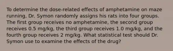 To determine the dose-related effects of amphetamine on maze running, Dr. Symon randomly assigns his rats into four groups. The first group receives no amphetamine, the second group receives 0.5 mg/kg, the third group receives 1.0 mg/kg, and the fourth group receives 2 mg/kg. What statistical test should Dr. Symon use to examine the effects of the drug?