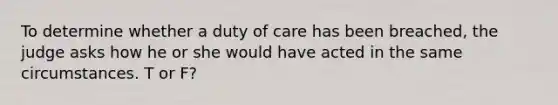 To determine whether a duty of care has been breached, the judge asks how he or she would have acted in the same circumstances. T or F?