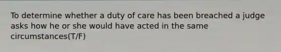 To determine whether a duty of care has been breached a judge asks how he or she would have acted in the same circumstances(T/F)