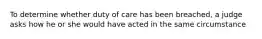 To determine whether duty of care has been breached, a judge asks how he or she would have acted in the same circumstance