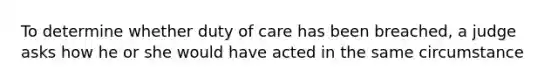 To determine whether duty of care has been breached, a judge asks how he or she would have acted in the same circumstance