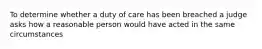 To determine whether a duty of care has been breached a judge asks how a reasonable person would have acted in the same circumstances