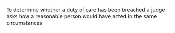 To determine whether a duty of care has been breached a judge asks how a reasonable person would have acted in the same circumstances