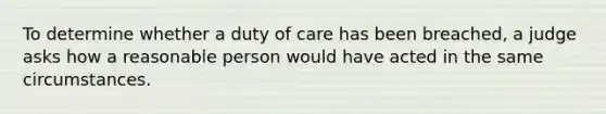 To determine whether a duty of care has been breached, a judge asks how a reasonable person would have acted in the same circumstances.